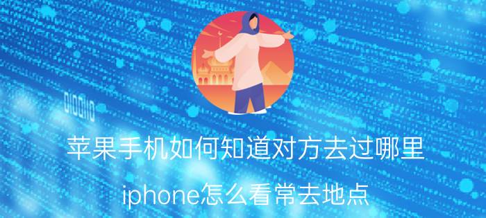 苹果手机如何知道对方去过哪里 iphone怎么看常去地点？